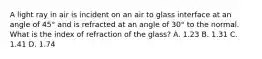 A light ray in air is incident on an air to glass interface at an angle of 45° and is refracted at an angle of 30° to the normal. What is the index of refraction of the glass? A. 1.23 B. 1.31 C. 1.41 D. 1.74