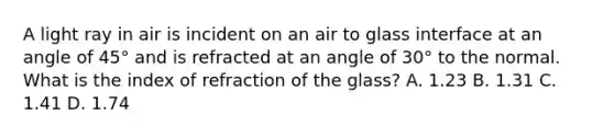 A light ray in air is incident on an air to glass interface at an angle of 45° and is refracted at an angle of 30° to the normal. What is the index of refraction of the glass? A. 1.23 B. 1.31 C. 1.41 D. 1.74