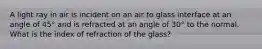 A light ray in air is incident on an air to glass interface at an angle of 45° and is refracted at an angle of 30° to the normal. What is the index of refraction of the glass?