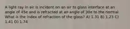 A light ray in air is incident on an air to glass interface at an angle of 45e and is refracted at an angle of 30e to the normal. What is the index of refraction of the glass? A) 1.31 B) 1.23 C) 1.41 D) 1.74