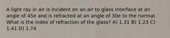 A light ray in air is incident on an air to glass interface at an angle of 45e and is refracted at an angle of 30e to the normal. What is the index of refraction of the glass? A) 1.31 B) 1.23 C) 1.41 D) 1.74