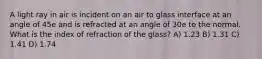 A light ray in air is incident on an air to glass interface at an angle of 45e and is refracted at an angle of 30e to the normal. What is the index of refraction of the glass? A) 1.23 B) 1.31 C) 1.41 D) 1.74