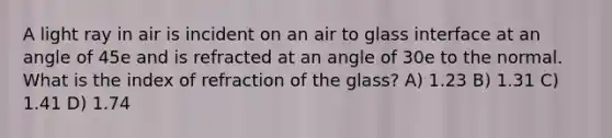 A light ray in air is incident on an air to glass interface at an angle of 45e and is refracted at an angle of 30e to the normal. What is the index of refraction of the glass? A) 1.23 B) 1.31 C) 1.41 D) 1.74