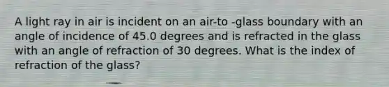 A light ray in air is incident on an air-to -glass boundary with an angle of incidence of 45.0 degrees and is refracted in the glass with an angle of refraction of 30 degrees. What is the index of refraction of the glass?