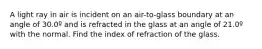 A light ray in air is incident on an air-to-glass boundary at an angle of 30.0º and is refracted in the glass at an angle of 21.0º with the normal. Find the index of refraction of the glass.