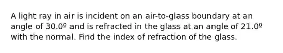 A light ray in air is incident on an air-to-glass boundary at an angle of 30.0º and is refracted in the glass at an angle of 21.0º with the normal. Find the index of refraction of the glass.