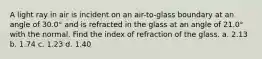 A light ray in air is incident on an air-to-glass boundary at an angle of 30.0° and is refracted in the glass at an angle of 21.0° with the normal. Find the index of refraction of the glass. a. 2.13 b. 1.74 c. 1.23 d. 1.40