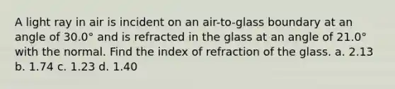 A light ray in air is incident on an air-to-glass boundary at an angle of 30.0° and is refracted in the glass at an angle of 21.0° with the normal. Find the index of refraction of the glass. a. 2.13 b. 1.74 c. 1.23 d. 1.40