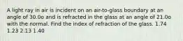 A light ray in air is incident on an air-to-glass boundary at an angle of 30.0o and is refracted in the glass at an angle of 21.0o with the normal. Find the index of refraction of the glass. 1.74 1.23 2.13 1.40