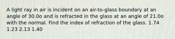 A light ray in air is incident on an air-to-glass boundary at an angle of 30.0o and is refracted in the glass at an angle of 21.0o with the normal. Find the index of refraction of the glass. 1.74 1.23 2.13 1.40