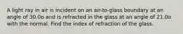 A light ray in air is incident on an air-to-glass boundary at an angle of 30.0o and is refracted in the glass at an angle of 21.0o with the normal. Find the index of refraction of the glass.