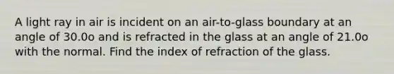 A light ray in air is incident on an air-to-glass boundary at an angle of 30.0o and is refracted in the glass at an angle of 21.0o with the normal. Find the index of refraction of the glass.