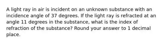 A light ray in air is incident on an unknown substance with an incidence angle of 37 degrees. If the light ray is refracted at an angle 11 degrees in the substance, what is the index of refraction of the substance? Round your answer to 1 decimal place.