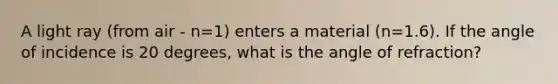 A light ray (from air - n=1) enters a material (n=1.6). If the angle of incidence is 20 degrees, what is the angle of refraction?