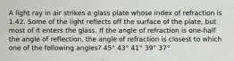 A light ray in air strikes a glass plate whose index of refraction is 1.42. Some of the light reflects off the surface of the plate, but most of it enters the glass. If the angle of refraction is one-half the angle of reflection, the angle of refraction is closest to which one of the following angles? 45° 43° 41° 39° 37°