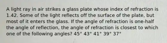 A light ray in air strikes a glass plate whose index of refraction is 1.42. Some of the light reflects off the surface of the plate, but most of it enters the glass. If the angle of refraction is one-half the angle of reflection, the angle of refraction is closest to which one of the following angles? 45° 43° 41° 39° 37°