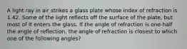 A light ray in air strikes a glass plate whose index of refraction is 1.42. Some of the light reflects off the surface of the plate, but most of it enters the glass. If the angle of refraction is one-half the angle of reflection, the angle of refraction is closest to which one of the following angles?