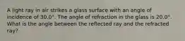 A light ray in air strikes a glass surface with an angle of incidence of 30.0°. The angle of refraction in the glass is 20.0°. What is the angle between the reflected ray and the refracted ray?