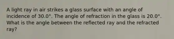 A light ray in air strikes a glass surface with an angle of incidence of 30.0°. The angle of refraction in the glass is 20.0°. What is the angle between the reflected ray and the refracted ray?