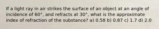 If a light ray in air strikes the surface of an object at an angle of incidence of 60°, and refracts at 30°, what is the approximate index of refraction of the substance? a) 0.58 b) 0.87 c) 1.7 d) 2.0