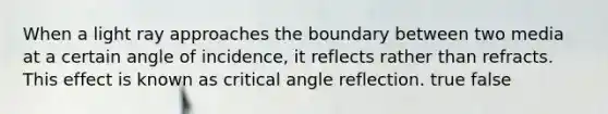 When a light ray approaches the boundary between two media at a certain angle of incidence, it reflects rather than refracts. This effect is known as critical angle reflection. true false