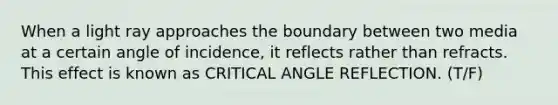 When a light ray approaches the boundary between two media at a certain angle of incidence, it reflects rather than refracts. This effect is known as CRITICAL ANGLE REFLECTION. (T/F)