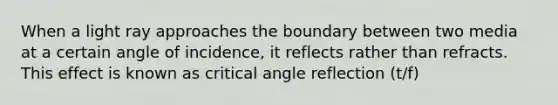 When a light ray approaches the boundary between two media at a certain angle of incidence, it reflects rather than refracts. This effect is known as critical angle reflection (t/f)