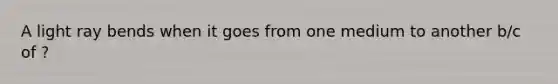 A light ray bends when it goes from one medium to another b/c of ?