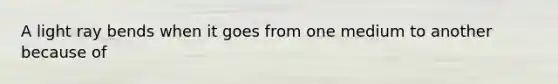 A light ray bends when it goes from one medium to another because of