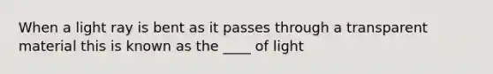 When a light ray is bent as it passes through a transparent material this is known as the ____ of light