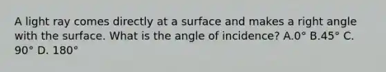 A light ray comes directly at a surface and makes a right angle with the surface. What is the angle of incidence? A.0° B.45° C. 90° D. 180°