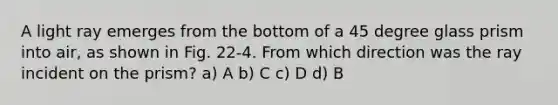 A light ray emerges from the bottom of a 45 degree glass prism into air, as shown in Fig. 22-4. From which direction was the ray incident on the prism? a) A b) C c) D d) B