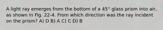A light ray emerges from the bottom of a 45° glass prism into air, as shown in Fig. 22-4. From which direction was the ray incident on the prism? A) D B) A C) C D) B