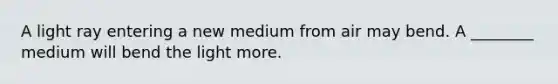 A light ray entering a new medium from air may bend. A ________ medium will bend the light more.