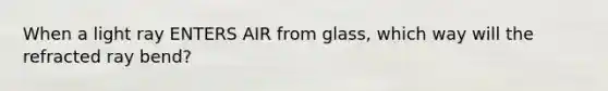 When a light ray ENTERS AIR from glass, which way will the refracted ray bend?