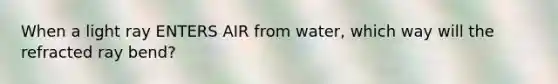 When a light ray ENTERS AIR from water, which way will the refracted ray bend?