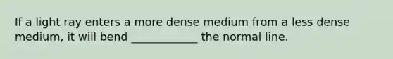 If a light ray enters a more dense medium from a less dense medium, it will bend ____________ the normal line.