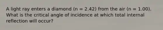 A light ray enters a diamond (n = 2.42) from the air (n = 1.00). What is the critical angle of incidence at which total internal reflection will occur?