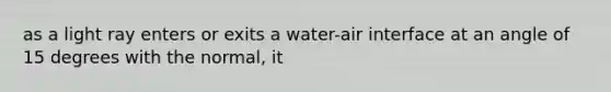 as a light ray enters or exits a water-air interface at an angle of 15 degrees with the normal, it