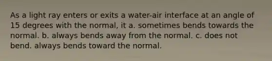 As a light ray enters or exits a water-air interface at an angle of 15 degrees with the normal, it a. sometimes bends towards the normal. b. always bends away from the normal. c. does not bend. always bends toward the normal.