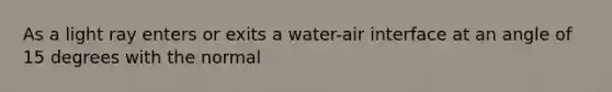 As a light ray enters or exits a water-air interface at an angle of 15 degrees with the normal