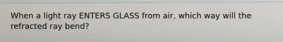 When a light ray ENTERS GLASS from air, which way will the refracted ray bend?