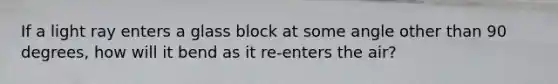 If a light ray enters a glass block at some angle other than 90 degrees, how will it bend as it re-enters the air?