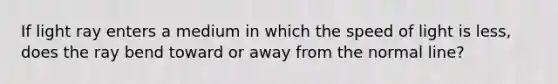 If light ray enters a medium in which the speed of light is less, does the ray bend toward or away from the normal line?