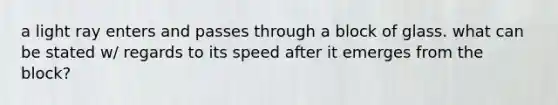 a light ray enters and passes through a block of glass. what can be stated w/ regards to its speed after it emerges from the block?