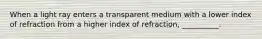 When a light ray enters a transparent medium with a lower index of refraction from a higher index of refraction, __________.