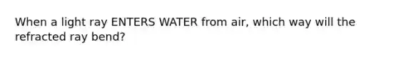 When a light ray ENTERS WATER from air, which way will the refracted ray bend?