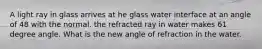 A light ray in glass arrives at he glass water interface at an angle of 48 with the normal. the refracted ray in water makes 61 degree angle. What is the new angle of refraction in the water.