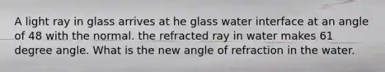 A light ray in glass arrives at he glass water interface at an angle of 48 with the normal. the refracted ray in water makes 61 degree angle. What is the new angle of refraction in the water.