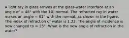 A light ray in glass arrives at the glass-water interface at an angle of = 48° with the 10) normal. The refracted ray in water makes an angle = 61° with the normal, as shown in the figure. The index of refraction of water is 1.33. The angle of incidence is now changed to = 25°. What is the new angle of refraction in the water?